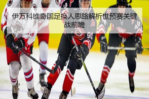 伊万科维奇国足换人思路解析世预赛关键战前瞻